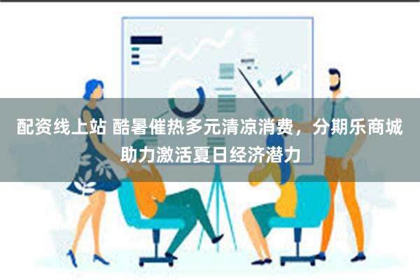 配资线上站 酷暑催热多元清凉消费，分期乐商城助力激活夏日经济潜力