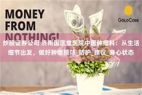 炒股证券公司 济南国医堂医院中医肿瘤科：从生活细节出发，做好肿瘤预防_防护_建议_身心状态