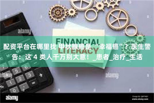 配资平台在哪里找 甲状腺癌是 “幸福癌”？医生警告：这 4 类人千万别大意！_患者_治疗_生活