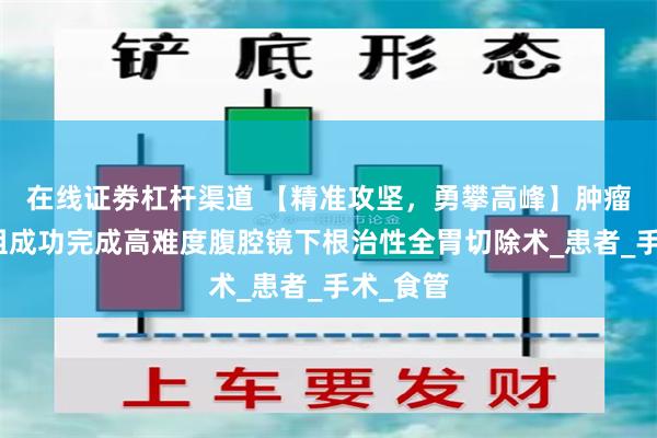 在线证劵杠杆渠道 【精准攻坚，勇攀高峰】肿瘤外科二组成功完成高难度腹腔镜下根治性全胃切除术_患者_手术_食管