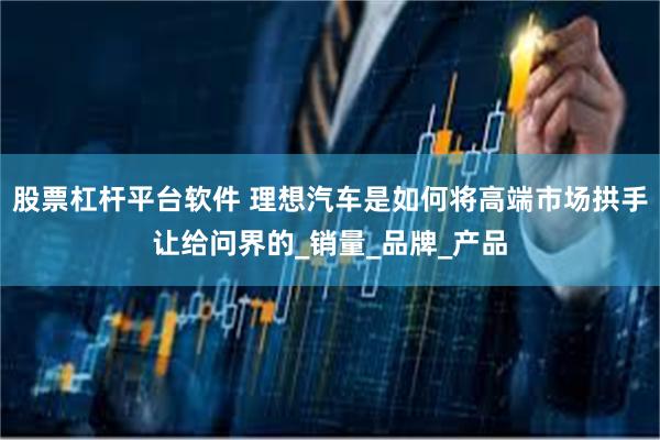 股票杠杆平台软件 理想汽车是如何将高端市场拱手让给问界的_销量_品牌_产品
