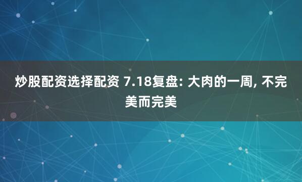 炒股配资选择配资 7.18复盘: 大肉的一周, 不完美而完美