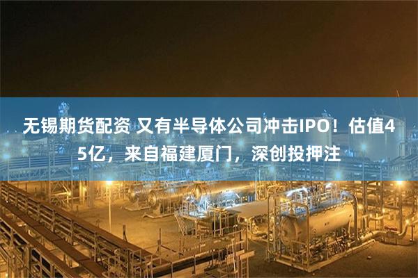 无锡期货配资 又有半导体公司冲击IPO！估值45亿，来自福建厦门，深创投押注