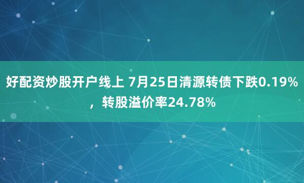 好配资炒股开户线上 7月25日清源转债下跌0.19%，转股溢价率24.78%