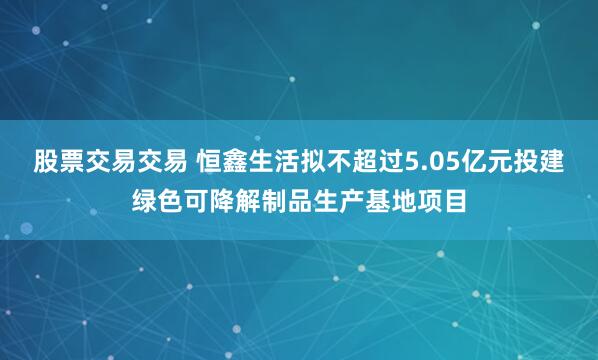 股票交易交易 恒鑫生活拟不超过5.05亿元投建绿色可降解制品生产基地项目