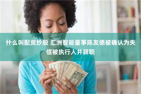 什么叫配资炒股 汇洲智能董事陈友德被确认为失信被执行人并辞职