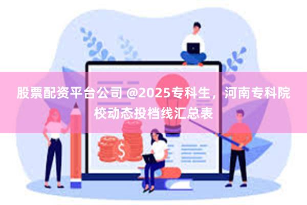 股票配资平台公司 @2025专科生，河南专科院校动态投档线汇总表