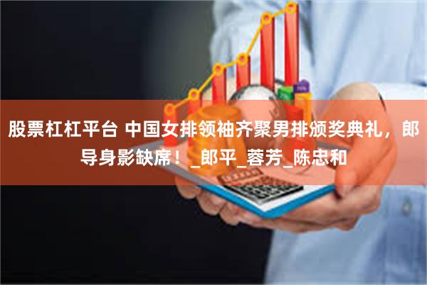 股票杠杠平台 中国女排领袖齐聚男排颁奖典礼，郎导身影缺席！_郎平_蓉芳_陈忠和