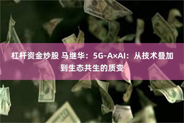 杠杆资金炒股 马继华：5G-A×AI：从技术叠加到生态共生的质变