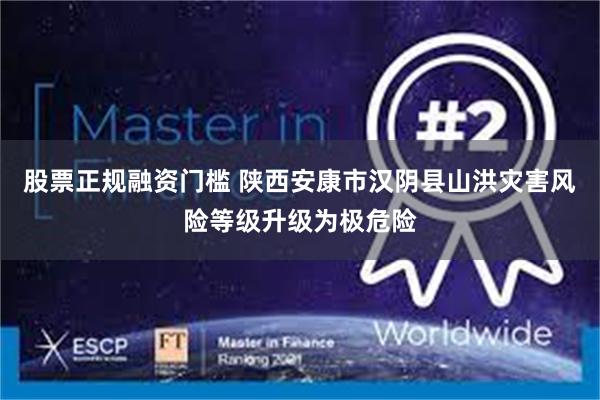 股票正规融资门槛 陕西安康市汉阴县山洪灾害风险等级升级为极危险