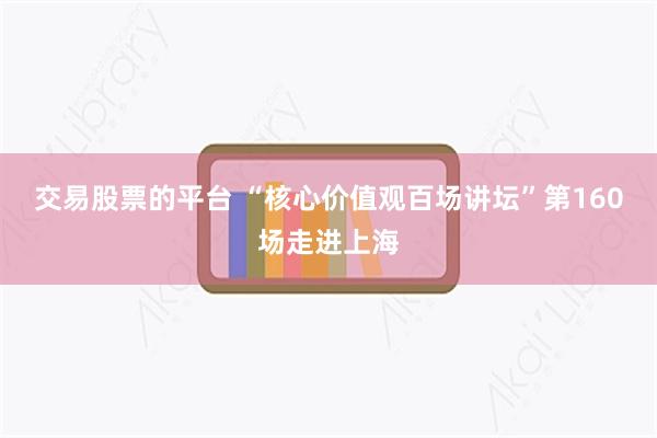 交易股票的平台 “核心价值观百场讲坛”第160场走进上海