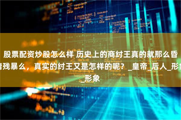 股票配资炒股怎么样 历史上的商纣王真的就那么昏庸残暴么，真实的纣王又是怎样的呢？_皇帝_后人_形象