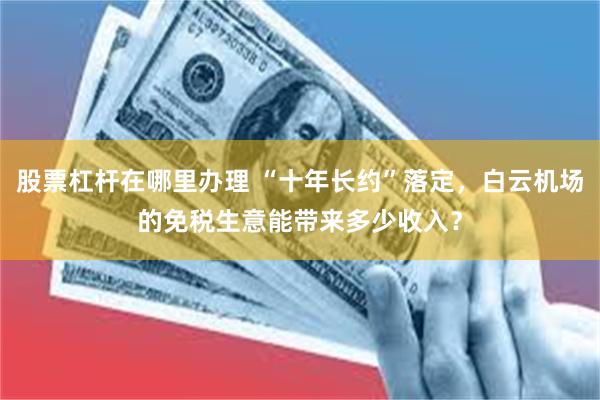 股票杠杆在哪里办理 “十年长约”落定，白云机场的免税生意能带来多少收入？