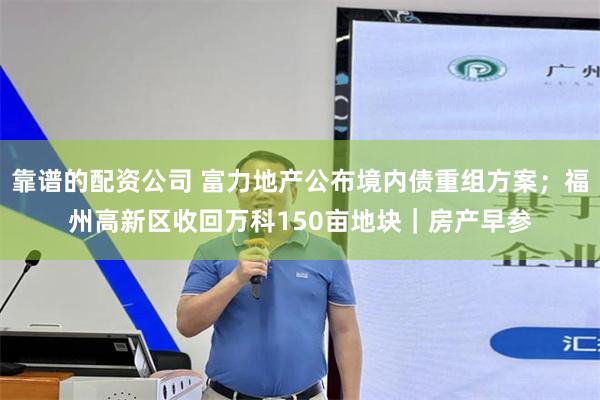 靠谱的配资公司 富力地产公布境内债重组方案；福州高新区收回万科150亩地块｜房产早参